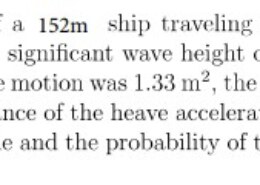 Consider the heaving motion of a 500 ft ship traveling at 15 knots at a heading of μ = 160°. For a sea state with a significant wave height of 5 m and a modal period of 10.8 sec, the variance of the heave motion was 1.33 m, the variance of the heave velocity was 0.581 m2 /sec2, and the variance of the heave acceleration was 0.293 m2 /sec4. Find the significant heaving magnitude and the probability of the heaving motion exceeding 2.8 m.