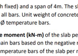 A one-way slab has a rigid support (both fixed) and a span of 4m. The slab is to carry a uniform live load of 3.2 kPa. Assume f’c = 30 MPa and fy = 345 MPa for all bars. Unit weight of concrete is 24 kN/m3 . The slab concrete cover is 25mm. Use 12mmØ main bars and 10mmØ temperature bars. a. 1 pt. Determine the maximum negative moment (kN-m) of the slab per meter strip. b. 1 pt. Determine the spacing (mm) of main bars based on the negative moment slab per meter strip. c. 1 pt. Determine the spacing (mm) of temperature bars of the slab per meter strip.