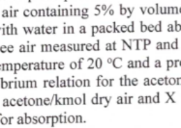 A mixture of acetone vapour and air containing 5% by volume of acetone is to be freed of its acetone content by scrubbing it with water in a packed bed absorber. The flow rate of the gas mixture is 700 m3/hr of acetone free air measured at NTP, and that of the water is 1500 kg/hr. The absorber operates at an average temperature of 20 °C, and a pressure of 101 kPa. The scrubber absorbs 98% of acetone. The equilibrium relationship for the acetone-vapour-water system is given by: Y (kmol acetone/kmol dry air) = 1.68X(kmol acetone/kmol water) Calculate the following: (0) (ii) [5] [5] Amount of acetone absorbed The mean driving force for absorption, mass transfer area if the overall mass transfer coefficient is Ky = 0.4 kmol of acetone/m2 hr (kmol acetone/kmol dry air).
