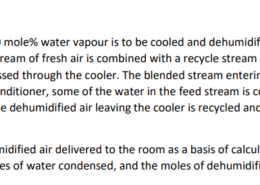 Fresh air containing 4.00 mole% water vapour is to be cooled and dehumidified to a water content of 1.70 mole % H2O. A stream of fresh air is combined with a recycle stream of previously dehumidified air and passed through the cooler. The blended stream entering the unit contains 2.30 mole% H2O. In the air conditioner, some of the water in the feed stream is condensed and removed as liquid. A fraction of the dehumidified air leaving the cooler is recycled and the remainder is delivered to a room. Taking 100 mol of dehumidified air delivered to the room as a basis of calculation, calculate the moles of fresh feed, moles of water condensed, and the moles of dehumidified air recycled.