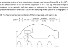 1. The suspension system of a car traveling on a bumpy road has a stiffness of k = 5 x 10 N/m and the effective mass of the car on the suspension is m = 750 kg. The road bumps can be considered to be periodic half-sine waves as indicated in figure below. Determine the displacement response of the car. Assume the damping of the system to be negligible.