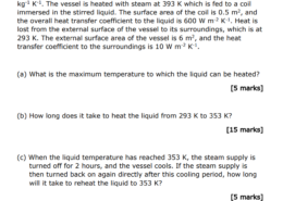 A vessel contains 1000 kg of a liquid with a specific heat capacity 4.0 kJ kg-1 K-1. The vessel is heated with steam at 393 K which is fed to a coil immersed in the stirred liquid. The surface area of the coil is 0.5 m2 , and the overall heat transfer coefficient to the liquid is 600 W m-2 K-1. Heat is lost from the external surface of the vessel to its surroundings, which is at 293 K. The external surface area of the vessel is 6 m2 , and the heat transfer coefficient to the surroundings is 10 W m-2 K-1 . (a) What is the maximum temperature to which the liquid can be heated? [5 marks] (b) How long does it take to heat the liquid from 293 K to 353 K? [15 marks] (c) When the liquid temperature has reached 353 K, the steam supply is turned off for 2 hours, and the vessel cools. If the steam supply is then turned back on again directly after this cooling period, how long will it take to reheat the liquid to 353 K?