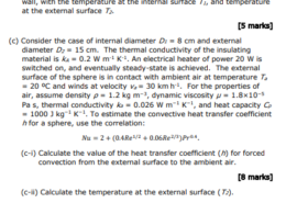 A hollow insulating sphere of a material with thermal conductivity kA has internal diameter D1 and external diameter D2. An electrical heater is located in the hollow, such that there is heat flow by conduction through the wall of the sphere. (a) Perform an energy balance over a thin spherical shell of inner radius r and outer radius r + dr, when the system is at steady state. [2 marks] (b) Solve the differential energy equation from part (a) and derive an expression for the rate of heat transfer by conduction through the wall, with the temperature at the internal surface T1, and temperature at the external surface T2. [5 marks] (c) Consider the case of internal diameter D1 = 8 cm and external diameter D2 = 15 cm. The thermal conductivity of the insulating material is kA = 0.2 W m-1 K-1. An electrical heater of power 20 W is switched on, and eventually steady-state is achieved. The external surface of the sphere is in contact with ambient air at temperature Ta = 20 ºC and winds at velocity va = 30 km h -1. For the properties of air, assume density ρ = 1.2 kg m−3 , dynamic viscosity µ = 1.8×10−5 Pa s, thermal conductivity ka = 0.026 W m−1 K−1 , and heat capacity Cp = 1000 J kg−1 K−1 . To estimate the convective heat transfer coefficient h for a sphere, use the correlation: 𝑁𝑢 = 2 + (0.4𝑅𝑒1/2 + 0.06𝑅𝑒2/3)𝑃𝑟0.4 . (c-i) Calculate the value of the heat transfer coefficient (h) for forced convection from the external surface to the ambient air. [8 marks] (c-ii) Calculate the temperature at the external surface (T2). [2 marks] (c-iii) Calculate the temperature at the internal surface (T1). [4 marks] (c-iv) If the heater power is doubled to 40 W, estimate the new external surface temperature (T2,new) and internal surface temperature (T1,new).