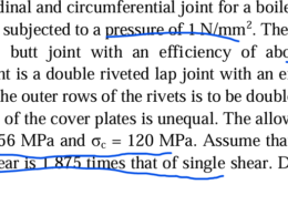 . Design the longitudinal and circumferential joint for a boiler whose diameter is 2.4 metres and is subjected to a pressure of 1 N/mm2. The longitudinal joint is a triple riveted butt joint with an efficiency of about 85% and the circumferential joint is a double riveted lap joint with an efficiency of about 70%. The pitch in the outer rows of the rivets is to be double than in the inner rows and the width of the cover plates is unequal. The allowable stresses are: σt = 77 MPa ; τ = 56 MPa and σc = 120 MPa. Assume that the resistance of rivets in double shear is 1.875 times that of single shear. Draw the complete joint