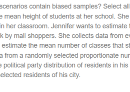 Question Which of the following scenarios contain biased samples? Select all that apply. Select all that apply: Ruth wants to estimate the mean height of students at her school. She collects data by selecting a random group of students within her classroom. Jennifer wants to estimate the mean amount of money spent on clothes per week by mall shoppers. She collects data from every 10 th person entering one clothing store at the mall. To estimate the mean number of classes that students take at his university, Raymond collects data from a randomly selected proportionate number of students from each grade level. To estimate the political party distribution of residents in his state, Patrick collects data from a large group of randomly selected residents of his city.