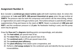 Q 1: Consider a combined gas-steam turbine cycle with both machines ideal. Air enters the compressor at 1 atm and 520°R. 400 percent theoretical air gases enter the gas turbine at 2500°R. The pressure ratio for both the compressor and turbine is 8. No intercooling, reheat, or regeneration are used in the gas-turbine cycle. The turbine exhaust is used directly without supplementary firing and leaves to the stack at 900°R. Steam is produced at 1200 psia and 950°F, and the condenser pressure is 1.2 psia. No feedwater heating is used, and the pump work may be ignored. Draw the flow and T-s diagrams labelling points correspondingly, and calculate: (a) The heat added, per pound mass of air, (b) The steam flow, in pounds per pound mass of air, (c) The combined work, in BTUs per pound mass of air, (d) The combined plant efficiency, (e) The plant efficiency if the steam cycle is inoperative, and (f) Perform a full exergy analysis for the combined cycle and identify the key sources of irreversibilities.