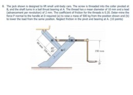 6/64 The jack shown is designed to lift small unit-body automobiles. The screw is threaded into the collar pivoting at B, and the shaft rotates in a ball thrust bearing at A. The thread has a mean diameter of 10 mm and a lead (advance per revolution) of 2 mm. The coefficient of friction of the threads is 0.20. Determine the force P normal to the handle at D required (a) to raise a 500-kg mass from the position shown and (b) to lower the load from the same position. Neglect friction in the pivot and bearing at A.