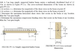 A 5-m long simply supported timber beam carries a uniformly distributed load of 12 kN/m, as shown in Figure P9.11a. The cross-sectional dimensions of the beam are shown in  Figure P9.11b. (a) At section a-a, determine the magnitude of the shear stress in the beam at point H.  (b) At section a-a, determine the magnitude of the shear stress in the beam at point K.  (c) Determine the maximum horizontal shear stress that occurs in the beam at any location within the 5-m span length.  (d) Determine the maximum compression bending stress that occurs in the beam at any location within the 5-m span length