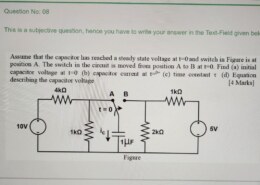 Question No: 0 8 This is a subjective question, hence you have to write your answer in the Text – Field given below. Assume that the capacitor has reached a steady state voltage at t = 0 ﻿and switch in Figure is at position A . ﻿The switch in the circuit is moved from position A to B at t = 0 . ﻿Find ( a ) ﻿initial capacitor voltage at t = 0 – ( b ) ﻿capacitor current at t = 0 + ( c ) ﻿time constant τ ( d ) ﻿Equation describing the capacitor voltage [ 4 ﻿Marks ]
