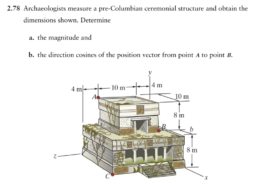 Problem 2.78 Archaeologists measure a pre-Colum- bian ceremonial structure and obtain the dimensions shown. Determine (a) the magnitude and (b) the direction cosines of the position vector from point A to point B. 4 m. -10 m 10 m 8 m B 8 m