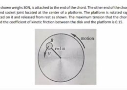 A disk B as shown weighs 30N, is attached to the end of the chord. The other end of the chord is attached to a ball and socket joint located at the center of a platform. The platform is rotated rapidly and the disk is placed on it and released from rest as shown. The maximum tension that the chord can sustain is 100N and the coefficient of kinetic friction between the disk and the platform is 0.15. B motion Rai r=1m V