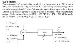 Two streams of H2O are mixed to form feed to boiler (stream A is 120 kg/ min at 30 °C and stream B is 175 kg/ min at °65 C). The existing streams emerges from the boiler through 6 cm I.D pipe. Calculate the required heat input to the boiler in KJ/min. If the system leaving is saturated steam at pressure 17 bar neglect kinetic energy of inlet stream. Given that H^A = 125.7 KJ/Kg, H^B = 217 KJ/Kg, outlet stream has H^ = 2793 KJ/Kg, V^g = 0.1166 m3/Kg?