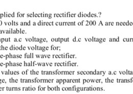 Problem (2) a) What are the basis applied for selecting rectifier diodes.? b) A direct voltage of 30 volts and a direct current of 200 A are needed for a heater. A three-phase supply with 380 v is available. i. Sketch the input a.c voltage, output d.c voltage and current, diode currents, supply currents, and the diode voltage for; – A three-phase full wave rectifier. – A three-phase half-wave rectifier. ii. Calculate the values of the transformer secondary a.c voltage and a.c current, the peak reverse voltage, the transformer apparent power, the transformer utilization factor, and the transformer turns ratio for both configurations.