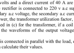 c) A direct voltage of 50 volts and a direct current of 40 A are to be drawn from a single-phase half wave rectifier. The rectifier is connected to 220 v ac supply via a transformer. Calculate the values of the secondary a.c voltage, the secondary a.c current, the peak reverse voltage, the transformer apparent power, the transformer utilization factor, and the transformer turns ratio. d) Using the values obtained in (c) for the transformer, if a coil of 10 mH in connected in series with the resistor, draw the waveforms of the output voltage and current then calculate their values. e) If a freewheeling diode is connected in parallel with the load, draw the waveforms of the output voltage and current then calculate their values.