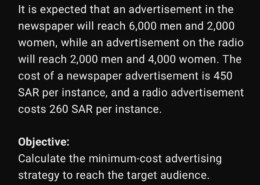 Al-Amal Marketing Center wants to advertise to its customers about the availability of hot drinks and light snacks in all its branches. The goal is to reach at least 60,000 men and 40,000 women in Jeddah using newspapers and local radio. It is expected that an advertisement in the newspaper will reach 6,000 men and 2,000 women, while an advertisement on the radio will reach 2,000 men and 4,000 women. The cost of a newspaper advertisement is 450 SAR per instance, and a radio advertisement costs 260 SAR per instance. Objective: Calculate the minimum-cost advertising strategy to reach the target audience. Decision Variables: Let: X1 = Number of newspaper advertisements X2 = Number of radio advertisements