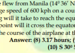 An airplane flew from Manila (14° 36′ N, 121° 05′ E) at an average speed of 600 kph on a course S 320 E. 7. How long will it take to reach the equator? 8. At what point will it cross the equator? 9. What is the course of the airplane at the equator? Answer: (8) 3.17 hours; (9) 130° 2′ E; (10) S 30° 51′ E