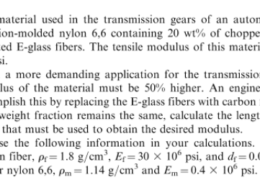 P3.27. The material used in the transmission gears of an automobile is an injection-molded nylon 6,6 containing 20 wt% of chopped randomly oriented E-glass fibers. The tensile modulus of this material is 1.25 × 10° psi. In a more demanding application for the transmission gears, the modulus of the material must be 50% higher. An engineer wants to accomplish this by replacing the E-glass fibers with carbon fibers. If the fiber weight fraction remains the same, calculate the length of carbon fibers that must be used to obtain the desired modulus Use the following information in your calculations. (a) For the carbon fiber, Pr= 1.8 g/cm. Ef= 30 × 106 psi, and df= 0.0006 in, and (b) for nylon 6,6, Pm-114 g/cm 3 and Em-0.4 × 106 psi
