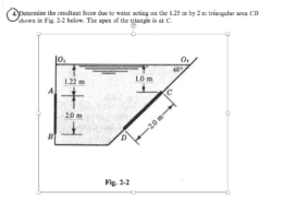Determine the resultant force due to water acting on the 1.25 m by 2 m triangular area CD shown in Fig. 2-2 below. The apex of the triangle is at C. 0 02 459 1.0 m 1.22 m 2.0 m Fig. 2-2