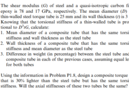 P1.8. The shear modulus (G) of steel and a quasi-isotropic carbon fiber epoxy is 78 and 17 GPa, respectively. The mean diameter (D) of a thin-walled steel torque tube is 25 mm and its wall thickness (t) is 3 mm. Knowing that the torsional stiffness of a thin-walled tube is propor- tional to D’IG, calculate 1. Mean diameter of a composite tube that has the same torsional stiffness and wall thickness as the steel tube 2. Wall thickness of a composite tube that has the same torsional stiffness and mean diameter as the steel tube 3. Difference in weight (in percentage) between the steel tube and the composite tube in each of the previous cases, assuming equal length for both tubes P1.9. Using the information in Problem P1.8, design a composite torque tube that is 30% lighter than the steel tube but has the same torsional stiffness. Will the axial stiffnesses of these two tubes be the same?