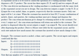 A sequential circuit is to be used to control the operation of a vending machine which dispenses a $0.25 product. The circuit has three inputs (N, D, and Q) and two outputs (R and C). The coin detector mechanism in the vending machine is synchronized with the same clock as the sequential circuit you are to design. The coin detector outputs a single 1 to the N, D, or Q input for every nickel, dime, or quarter, respectively that the customer inserts. Only one input will be 1 at a time. When the customer has inserted at least $0.25 in any combination of nickels, dimes, and quarters, the vending machine must give change and dispense the product. The coin return mechanism gives change by returning nickels to the customer. For every 1 output on C, the coin return mechanism will return one nickel to the customer. The product is dispensed when the circuit outputs a single 1 on output R. The circuit should reset after dispensing the product. Derive a Moore state table for the sequential circuit, and for each state indicate how much money the customer has inserted or how much change is due. 