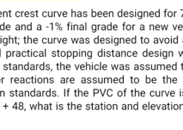 An equal-tangent crest curve has been designed for 70 mi/h to connect a +2% initial grade and a -1% final grade for a new vehicle that has a 3 ft driver’s eye height; the curve was designed to avoid an object that is 1 ft high. Standard practical stopping distance design was used but, unlike current design standards, the vehicle was assumed to make a 0.5g stop, although driver reactions are assumed to be the same as in current highway design standards. If the PVC of the curve is at elevation 848 ft and station 43 + 48, what is the station and elevation of the high point of the curve?